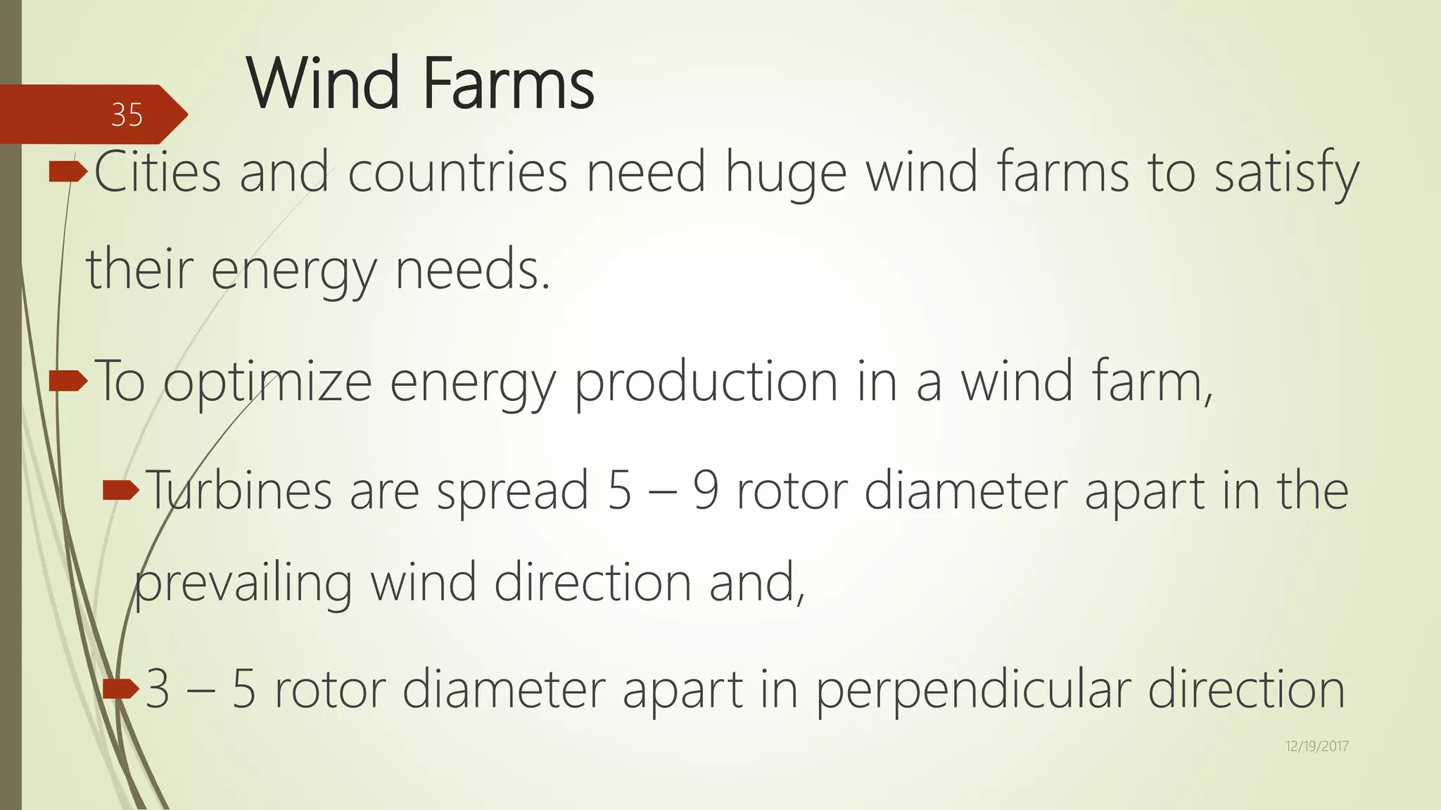 Wind Farms
Cities and countries need huge wind farms to satisfy
their energy needs.
To optimize energy production in a wind farm,
Turbines are spread 5 – 9 rotor diameter apart in the
prevailing wind direction and,
3 – 5 rotor diameter apart in perpendicular direction
12/19/2017
35
 