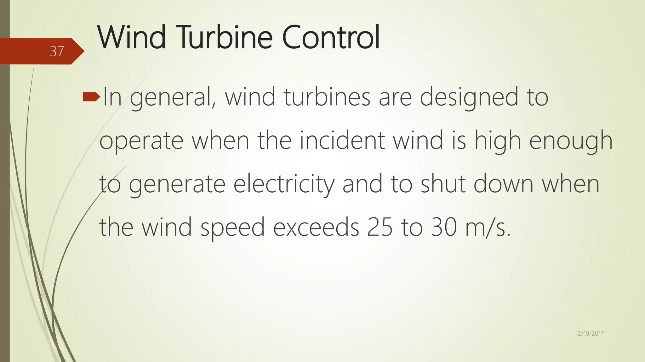 Wind Turbine Control
In general, wind turbines are designed to
operate when the incident wind is high enough
to generate electricity and to shut down when
the wind speed exceeds 25 to 30 m/s.
12/19/2017
37
 