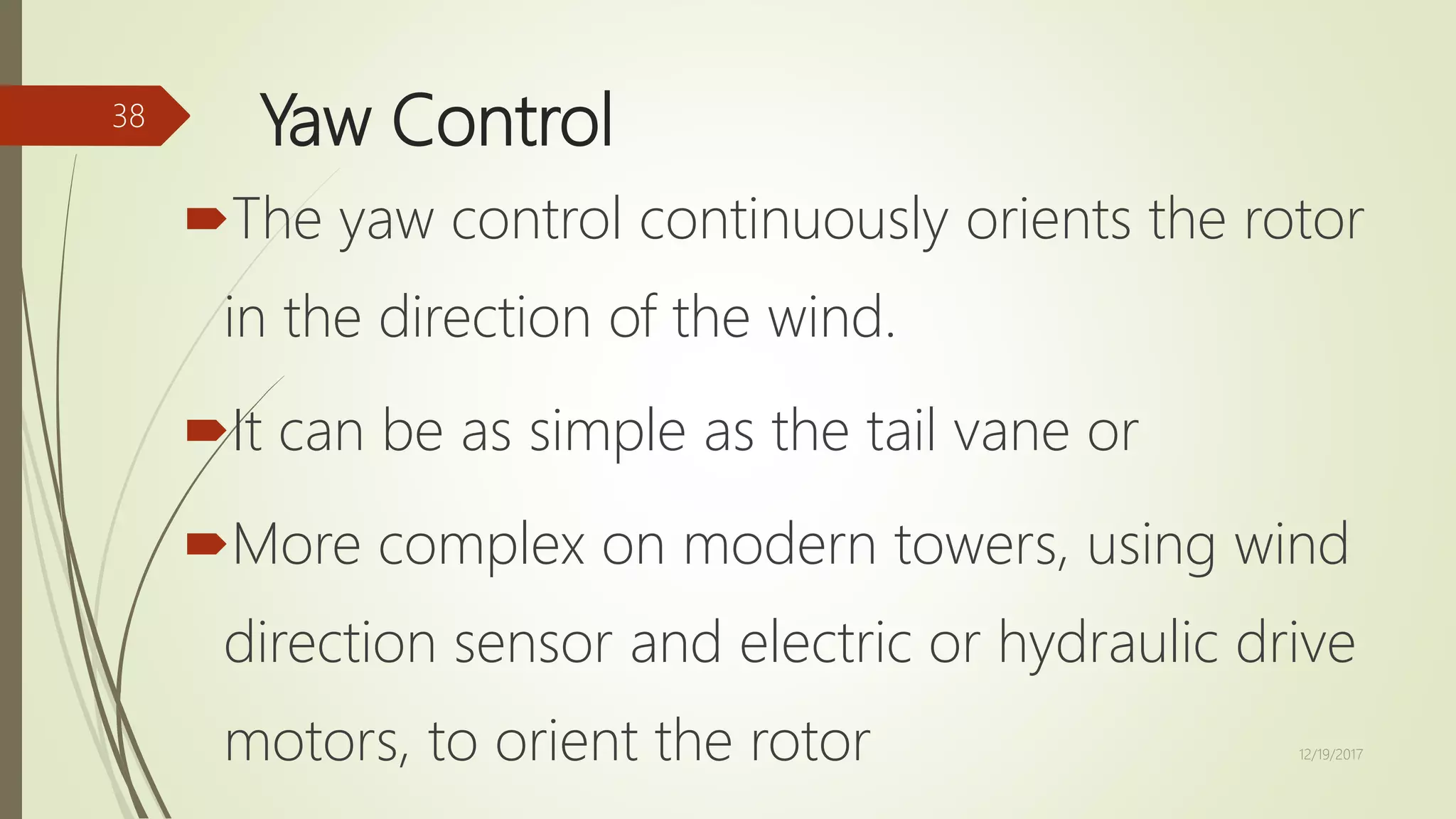 Yaw Control
The yaw control continuously orients the rotor
in the direction of the wind.
It can be as simple as the tail vane or
More complex on modern towers, using wind
direction sensor and electric or hydraulic drive
motors, to orient the rotor 12/19/2017
38
 