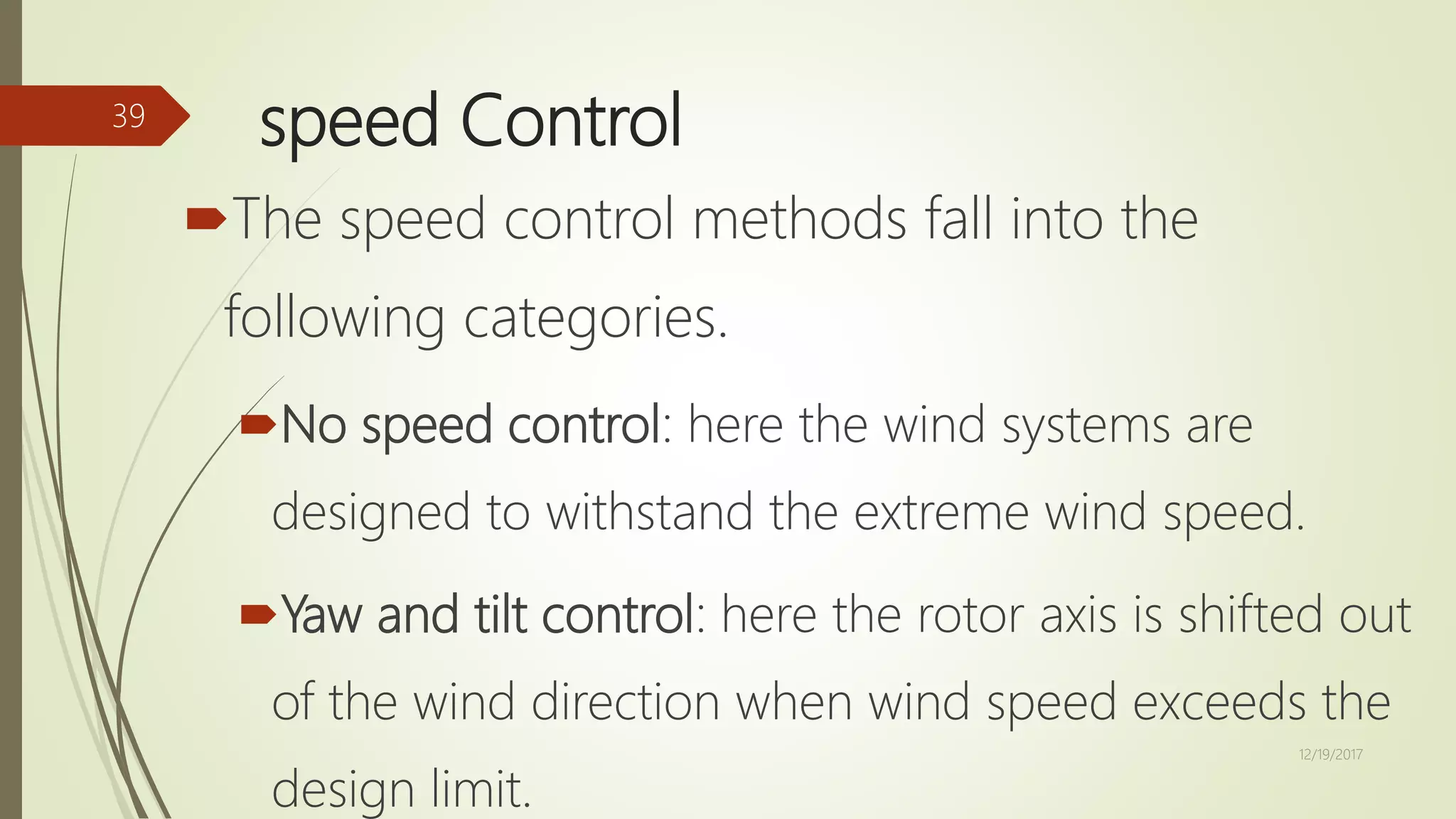 speed Control
The speed control methods fall into the
following categories.
No speed control: here the wind systems are
designed to withstand the extreme wind speed.
Yaw and tilt control: here the rotor axis is shifted out
of the wind direction when wind speed exceeds the
design limit.
12/19/2017
39
 