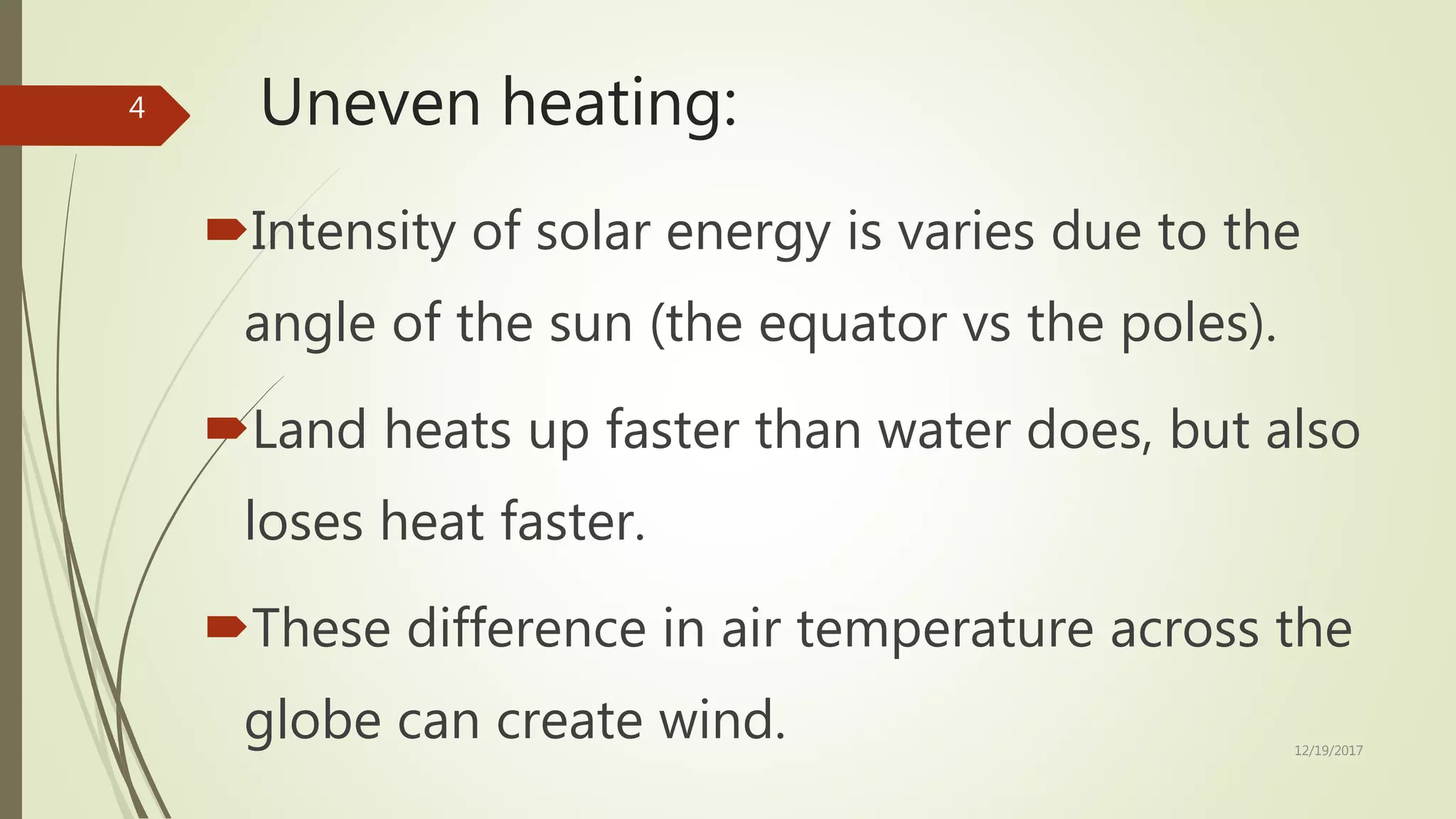Uneven heating:
Intensity of solar energy is varies due to the
angle of the sun (the equator vs the poles).
Land heats up faster than water does, but also
loses heat faster.
These difference in air temperature across the
globe can create wind. 12/19/2017
4
 