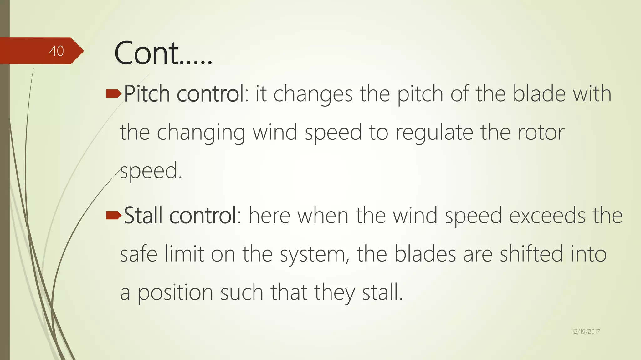 Cont.….
Pitch control: it changes the pitch of the blade with
the changing wind speed to regulate the rotor
speed.
Stall control: here when the wind speed exceeds the
safe limit on the system, the blades are shifted into
a position such that they stall.
12/19/2017
40
 