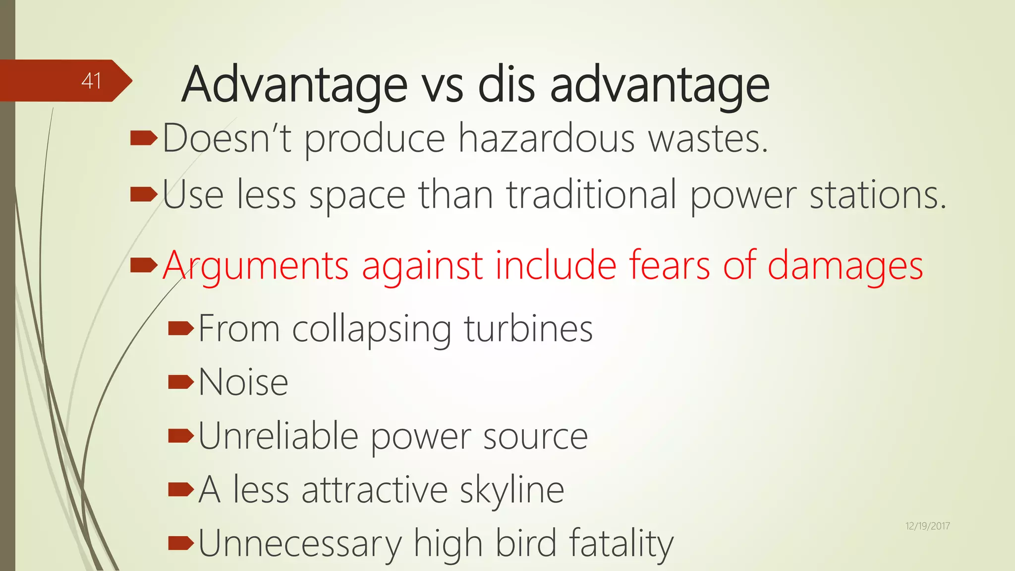 Advantage vs dis advantage
Doesn’t produce hazardous wastes.
Use less space than traditional power stations.
Arguments against include fears of damages
From collapsing turbines
Noise
Unreliable power source
A less attractive skyline
Unnecessary high bird fatality
12/19/2017
41
 