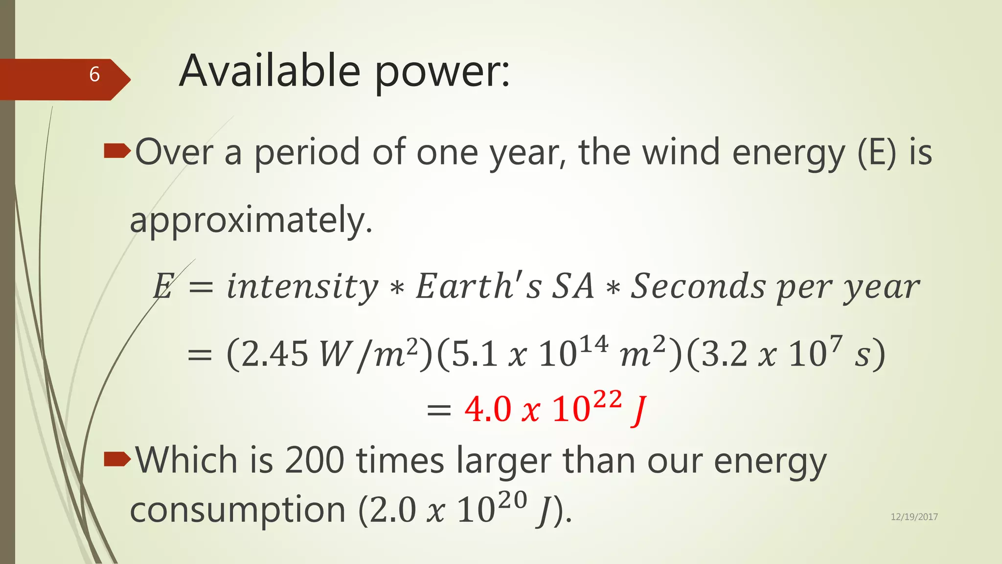 Available power:
Over a period of one year, the wind energy (E) is
approximately.
𝐸 = 𝑖𝑛𝑡𝑒𝑛𝑠𝑖𝑡𝑦 ∗ 𝐸𝑎𝑟𝑡ℎ′
𝑠 𝑆𝐴 ∗ 𝑆𝑒𝑐𝑜𝑛𝑑𝑠 𝑝𝑒𝑟 𝑦𝑒𝑎𝑟
= 2.45 𝑊/𝑚2 5.1 𝑥 1014
𝑚2
3.2 𝑥 107
𝑠
= 4.0 𝑥 1022
𝐽
Which is 200 times larger than our energy
consumption (2.0 𝑥 1020
𝐽). 12/19/2017
6
 