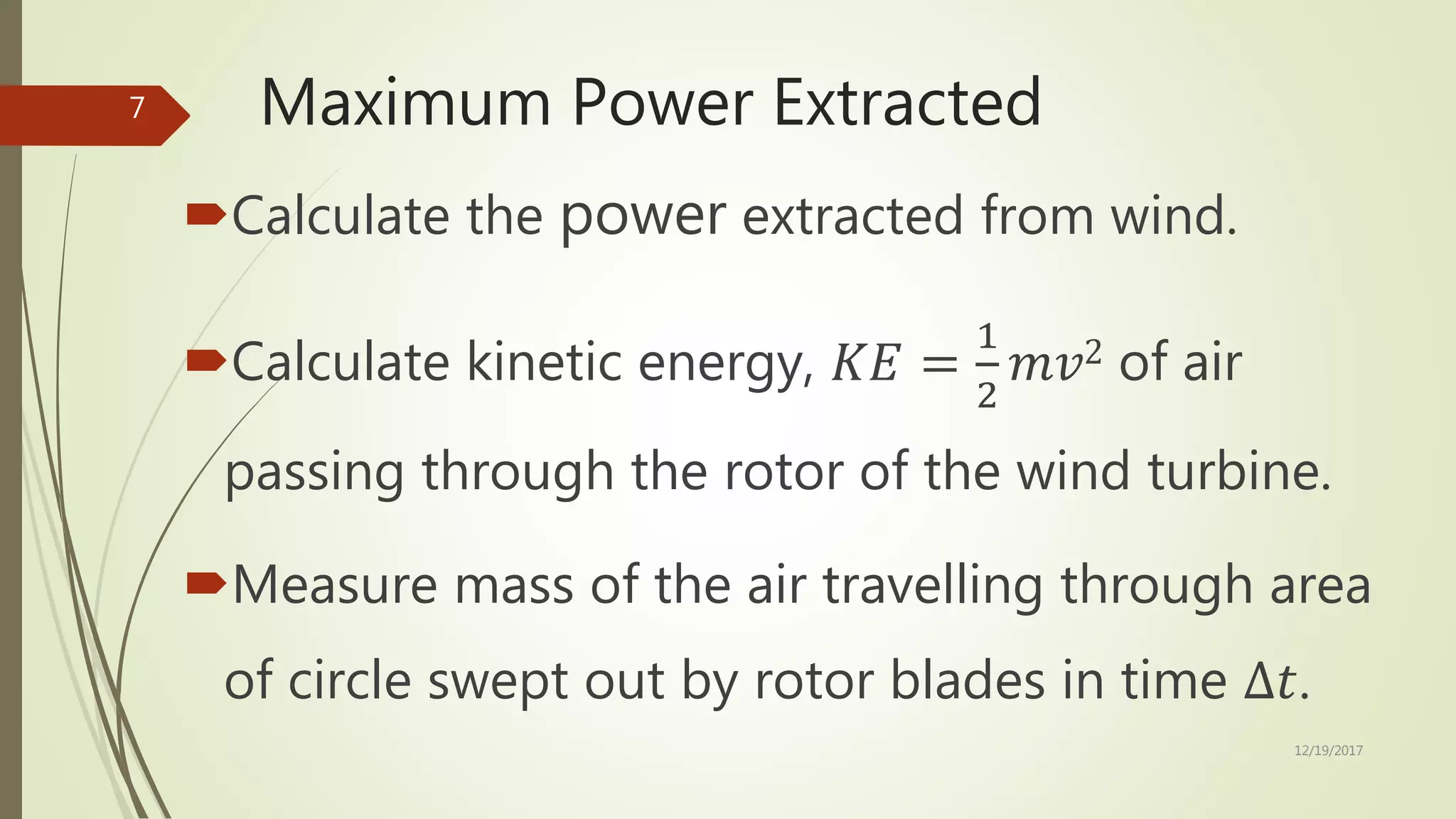 Maximum Power Extracted
Calculate the power extracted from wind.
Calculate kinetic energy, 𝐾𝐸 =
1
2
𝑚𝑣2 of air
passing through the rotor of the wind turbine.
Measure mass of the air travelling through area
of circle swept out by rotor blades in time ∆𝑡.
12/19/2017
7
 