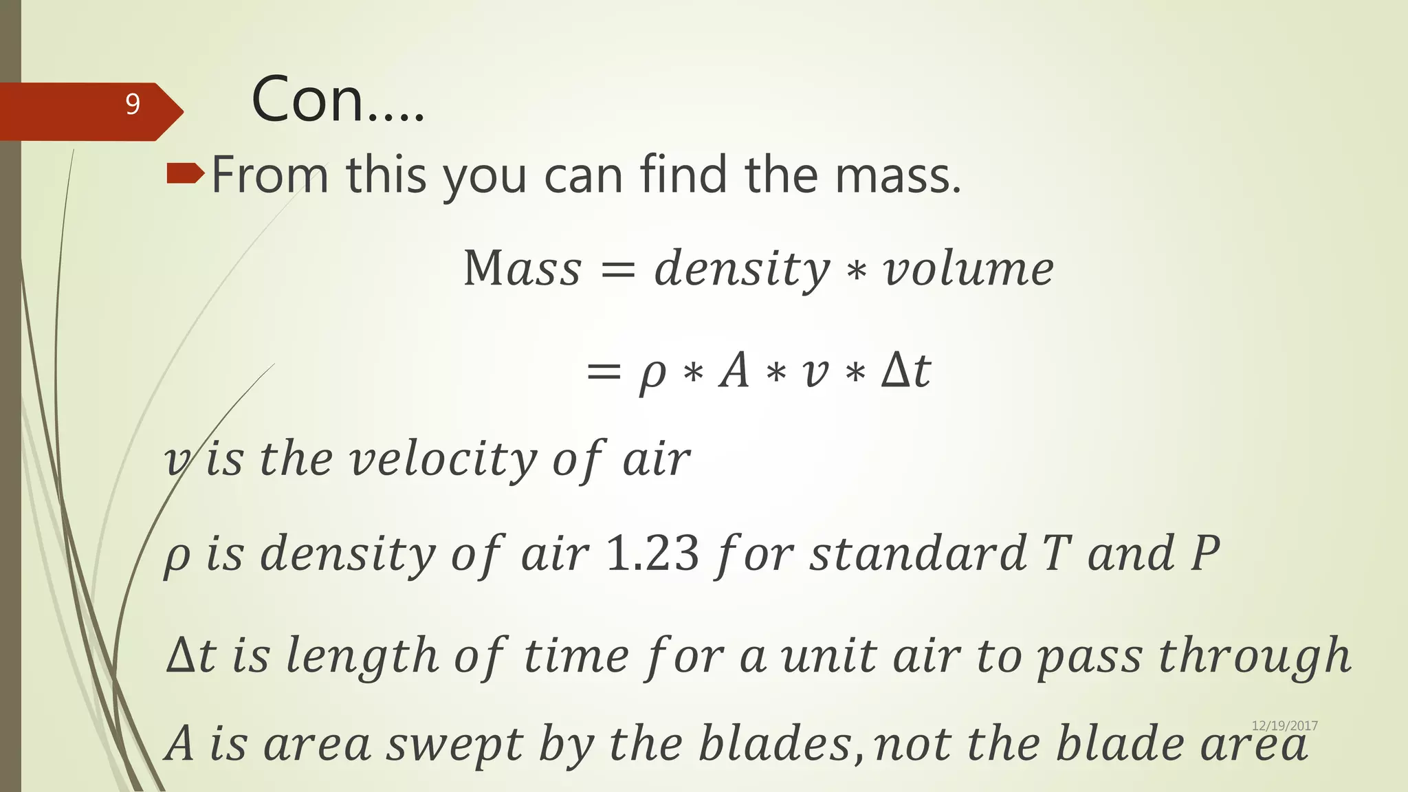 Con….
From this you can find the mass.
M𝑎𝑠𝑠 = 𝑑𝑒𝑛𝑠𝑖𝑡𝑦 ∗ 𝑣𝑜𝑙𝑢𝑚𝑒
= 𝜌 ∗ 𝐴 ∗ 𝑣 ∗ ∆𝑡
𝑣 𝑖𝑠 𝑡ℎ𝑒 𝑣𝑒𝑙𝑜𝑐𝑖𝑡𝑦 𝑜𝑓 𝑎𝑖𝑟
𝜌 𝑖𝑠 𝑑𝑒𝑛𝑠𝑖𝑡𝑦 𝑜𝑓 𝑎𝑖𝑟 1.23 𝑓𝑜𝑟 𝑠𝑡𝑎𝑛𝑑𝑎𝑟𝑑 𝑇 𝑎𝑛𝑑 𝑃
∆𝑡 𝑖𝑠 𝑙𝑒𝑛𝑔𝑡ℎ 𝑜𝑓 𝑡𝑖𝑚𝑒 𝑓𝑜𝑟 𝑎 𝑢𝑛𝑖𝑡 𝑎𝑖𝑟 𝑡𝑜 𝑝𝑎𝑠𝑠 𝑡ℎ𝑟𝑜𝑢𝑔ℎ
𝐴 𝑖𝑠 𝑎𝑟𝑒𝑎 𝑠𝑤𝑒𝑝𝑡 𝑏𝑦 𝑡ℎ𝑒 𝑏𝑙𝑎𝑑𝑒𝑠, 𝑛𝑜𝑡 𝑡ℎ𝑒 𝑏𝑙𝑎𝑑𝑒 𝑎𝑟𝑒𝑎
12/19/2017
9
 