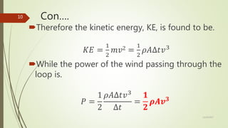 Con….
Therefore the kinetic energy, KE, is found to be.
𝐾𝐸 =
1
2
𝑚𝑣2 =
1
2
𝜌𝐴∆𝑡𝑣3
While the power of the wind passing through the
loop is.
𝑃 =
1
2
𝜌𝐴∆𝑡𝑣3
∆𝑡
=
𝟏
𝟐
𝝆𝑨𝒗 𝟑
12/19/2017
10
 