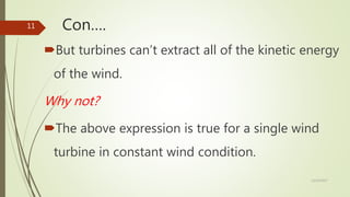 Con….
But turbines can’t extract all of the kinetic energy
of the wind.
Why not?
The above expression is true for a single wind
turbine in constant wind condition.
12/19/2017
11
 