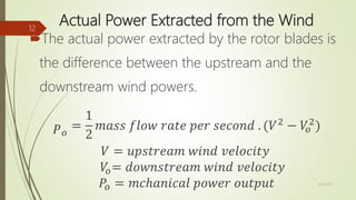 Actual Power Extracted from the Wind
The actual power extracted by the rotor blades is
the difference between the upstream and the
downstream wind powers.
𝑃 𝑜
=
1
2
𝑚𝑎𝑠𝑠 𝑓𝑙𝑜𝑤 𝑟𝑎𝑡𝑒 𝑝𝑒𝑟 𝑠𝑒𝑐𝑜𝑛𝑑 . (𝑉2
− 𝑉𝑜
2
)
𝑉 = 𝑢𝑝𝑠𝑡𝑟𝑒𝑎𝑚 𝑤𝑖𝑛𝑑 𝑣𝑒𝑙𝑜𝑐𝑖𝑡𝑦
𝑉𝑜= 𝑑𝑜𝑤𝑛𝑠𝑡𝑟𝑒𝑎𝑚 𝑤𝑖𝑛𝑑 𝑣𝑒𝑙𝑜𝑐𝑖𝑡𝑦
𝑃𝑜 = 𝑚𝑐ℎ𝑎𝑛𝑖𝑐𝑎𝑙 𝑝𝑜𝑤𝑒𝑟 𝑜𝑢𝑡𝑝𝑢𝑡 12/19/2017
12
 