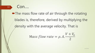 Con….
The mass flow rate of air through the rotating
blades is, therefore, derived by multiplying the
density with the average velocity. That is
M𝑎𝑠𝑠 𝑓𝑙𝑜𝑤 𝑟𝑎𝑡𝑒 = 𝜌. 𝐴.
𝑉 + 𝑉𝑜
2
12/19/2017
13
 