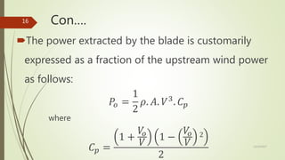 Con….
The power extracted by the blade is customarily
expressed as a fraction of the upstream wind power
as follows:
𝑃𝑜 =
1
2
𝜌. 𝐴. 𝑉3
. 𝐶 𝑝
where
𝐶 𝑝 =
1 +
𝑉𝑜
𝑉
1 −
𝑉𝑜
𝑉
2
2
12/19/2017
16
 