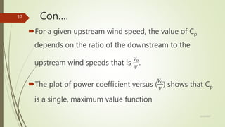 Con….
For a given upstream wind speed, the value of Cp
depends on the ratio of the downstream to the
upstream wind speeds that is
𝑉𝑜
𝑉
.
The plot of power coefficient versus (
𝑉𝑜
𝑉
) shows that Cp
is a single, maximum value function
12/19/2017
17
 