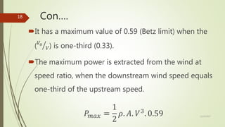 Con….
It has a maximum value of 0.59 (Betz limit) when the
( 𝑉𝑜
𝑉) is one-third (0.33).
The maximum power is extracted from the wind at
speed ratio, when the downstream wind speed equals
one-third of the upstream speed.
𝑃𝑚𝑎𝑥 =
1
2
𝜌. 𝐴. 𝑉3
. 0.59 12/19/2017
18
 