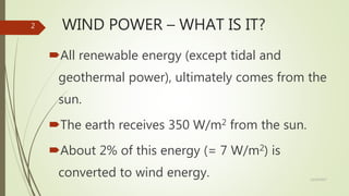 WIND POWER – WHAT IS IT?
All renewable energy (except tidal and
geothermal power), ultimately comes from the
sun.
The earth receives 350 W/m2 from the sun.
About 2% of this energy (= 7 W/m2) is
converted to wind energy. 12/19/2017
2
 