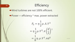Efficiency
Wind turbines are not 100% efficient.
Power = efficiency * max. power extracted
𝑃𝑜 = 𝜂
1
2
𝜌. 𝐴. 𝑉3
= 𝜂
1
2
𝜌. 𝑉3
. 𝜋
𝑑
2
2
=
1
8
𝜂. 𝜌. 𝑉3
. 𝜋𝑑2 12/19/2017
20
 
