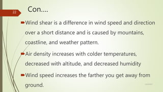 Con….
Wind shear is a difference in wind speed and direction
over a short distance and is caused by mountains,
coastline, and weather pattern.
Air density increases with colder temperatures,
decreased with altitude, and decreased humidity
Wind speed increases the farther you get away from
ground. 12/19/2017
22
 