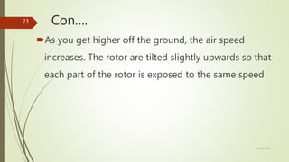 Con….
As you get higher off the ground, the air speed
increases. The rotor are tilted slightly upwards so that
each part of the rotor is exposed to the same speed
12/19/2017
23
 