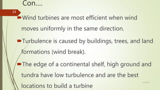 Con….
Wind turbines are most efficient when wind
moves uniformly in the same direction.
Turbulence is caused by buildings, trees, and land
formations (wind break).
The edge of a continental shelf, high ground and
tundra have low turbulence and are the best
locations to build a turbine
12/19/2017
24
 