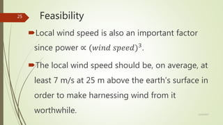 Feasibility
Local wind speed is also an important factor
since power ∝ (𝑤𝑖𝑛𝑑 𝑠𝑝𝑒𝑒𝑑)3
.
The local wind speed should be, on average, at
least 7 m/s at 25 m above the earth’s surface in
order to make harnessing wind from it
worthwhile. 12/19/2017
25
 