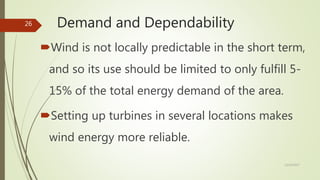 Demand and Dependability
Wind is not locally predictable in the short term,
and so its use should be limited to only fulfill 5-
15% of the total energy demand of the area.
Setting up turbines in several locations makes
wind energy more reliable.
12/19/2017
26
 