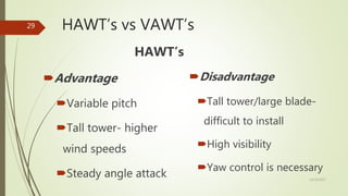 HAWT’s vs VAWT’s
HAWT’s
Advantage
Variable pitch
Tall tower- higher
wind speeds
Steady angle attack
Disadvantage
Tall tower/large blade-
difficult to install
High visibility
Yaw control is necessary
12/19/2017
29
 
