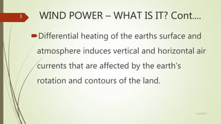 WIND POWER – WHAT IS IT? Cont....
Differential heating of the earths surface and
atmosphere induces vertical and horizontal air
currents that are affected by the earth’s
rotation and contours of the land.
12/19/2017
3
 