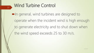 Wind Turbine Control
In general, wind turbines are designed to
operate when the incident wind is high enough
to generate electricity and to shut down when
the wind speed exceeds 25 to 30 m/s.
12/19/2017
37
 