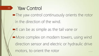 Yaw Control
The yaw control continuously orients the rotor
in the direction of the wind.
It can be as simple as the tail vane or
More complex on modern towers, using wind
direction sensor and electric or hydraulic drive
motors, to orient the rotor 12/19/2017
38
 