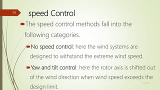 speed Control
The speed control methods fall into the
following categories.
No speed control: here the wind systems are
designed to withstand the extreme wind speed.
Yaw and tilt control: here the rotor axis is shifted out
of the wind direction when wind speed exceeds the
design limit.
12/19/2017
39
 