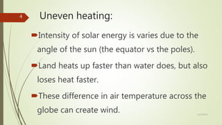 Uneven heating:
Intensity of solar energy is varies due to the
angle of the sun (the equator vs the poles).
Land heats up faster than water does, but also
loses heat faster.
These difference in air temperature across the
globe can create wind. 12/19/2017
4
 