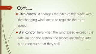Cont.….
Pitch control: it changes the pitch of the blade with
the changing wind speed to regulate the rotor
speed.
Stall control: here when the wind speed exceeds the
safe limit on the system, the blades are shifted into
a position such that they stall.
12/19/2017
40
 