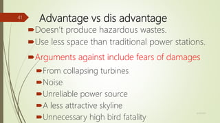 Advantage vs dis advantage
Doesn’t produce hazardous wastes.
Use less space than traditional power stations.
Arguments against include fears of damages
From collapsing turbines
Noise
Unreliable power source
A less attractive skyline
Unnecessary high bird fatality
12/19/2017
41
 