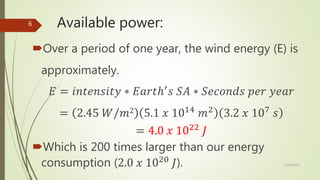 Available power:
Over a period of one year, the wind energy (E) is
approximately.
𝐸 = 𝑖𝑛𝑡𝑒𝑛𝑠𝑖𝑡𝑦 ∗ 𝐸𝑎𝑟𝑡ℎ′
𝑠 𝑆𝐴 ∗ 𝑆𝑒𝑐𝑜𝑛𝑑𝑠 𝑝𝑒𝑟 𝑦𝑒𝑎𝑟
= 2.45 𝑊/𝑚2 5.1 𝑥 1014
𝑚2
3.2 𝑥 107
𝑠
= 4.0 𝑥 1022
𝐽
Which is 200 times larger than our energy
consumption (2.0 𝑥 1020
𝐽). 12/19/2017
6
 