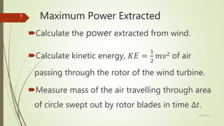 Maximum Power Extracted
Calculate the power extracted from wind.
Calculate kinetic energy, 𝐾𝐸 =
1
2
𝑚𝑣2 of air
passing through the rotor of the wind turbine.
Measure mass of the air travelling through area
of circle swept out by rotor blades in time ∆𝑡.
12/19/2017
7
 