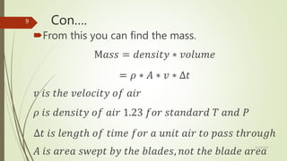 Con….
From this you can find the mass.
M𝑎𝑠𝑠 = 𝑑𝑒𝑛𝑠𝑖𝑡𝑦 ∗ 𝑣𝑜𝑙𝑢𝑚𝑒
= 𝜌 ∗ 𝐴 ∗ 𝑣 ∗ ∆𝑡
𝑣 𝑖𝑠 𝑡ℎ𝑒 𝑣𝑒𝑙𝑜𝑐𝑖𝑡𝑦 𝑜𝑓 𝑎𝑖𝑟
𝜌 𝑖𝑠 𝑑𝑒𝑛𝑠𝑖𝑡𝑦 𝑜𝑓 𝑎𝑖𝑟 1.23 𝑓𝑜𝑟 𝑠𝑡𝑎𝑛𝑑𝑎𝑟𝑑 𝑇 𝑎𝑛𝑑 𝑃
∆𝑡 𝑖𝑠 𝑙𝑒𝑛𝑔𝑡ℎ 𝑜𝑓 𝑡𝑖𝑚𝑒 𝑓𝑜𝑟 𝑎 𝑢𝑛𝑖𝑡 𝑎𝑖𝑟 𝑡𝑜 𝑝𝑎𝑠𝑠 𝑡ℎ𝑟𝑜𝑢𝑔ℎ
𝐴 𝑖𝑠 𝑎𝑟𝑒𝑎 𝑠𝑤𝑒𝑝𝑡 𝑏𝑦 𝑡ℎ𝑒 𝑏𝑙𝑎𝑑𝑒𝑠, 𝑛𝑜𝑡 𝑡ℎ𝑒 𝑏𝑙𝑎𝑑𝑒 𝑎𝑟𝑒𝑎
12/19/2017
9
 