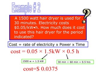 A 1500 watt hair dryer is used for
30 minutes. Electricity costs
$0.05/kW•h. How much does it cost
to use this hair dryer for the period
indicated?
Cost = rate of electricity x Power x Time

cost = 0.05 × 1.5kW × 0.5 h
1500 w = 1.5 kW

30 min ÷ 60 min = 0.5 hrs

cost=$ 0.0375

 