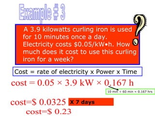 A 3.9 kilowatts curling iron is used
for 10 minutes once a day.
Electricity costs $0.05/kW•h. How
much does it cost to use this curling
iron for a week?
Cost = rate of electricity x Power x Time

cost = 0.05 × 3.9 kW × 0.167 h
10 min ÷ 60 min = 0.167 hrs

cost=$ 0.0325

X 7 days

cost=$ 0.23

 
