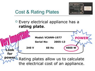 Cost & Rating Plates


Every electrical appliance has a
rating plate.
Model: VCANN-1977
Serial No:

Look
for
power

240 V

60 Hz

POWER

2005-13
4000 W

Rating plates allow us to calculate
the electrical cost of an appliance.

 