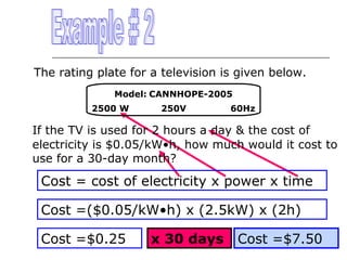 The rating plate for a television is given below.
Model: CANNHOPE-2005
2500 W

250V

60Hz

If the TV is used for 2 hours a day & the cost of
electricity is $0.05/kW•h, how much would it cost to
use for a 30-day month?

Cost = cost of electricity x power x time
Cost =($0.05/kW•h) x (2.5kW) x (2h)
Cost =$0.25

x 30 days

Cost =$7.50

 