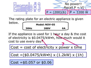 No power!!
Recall P = VI
P = (200)(6)

P = 1200 W

The rating plate for an electric appliance is given
below.
Model: NOV-05

30Hz

200V

6A

If the appliance is used for 1 hour a day & the cost
of electricity is $0.0475/kW•h, how much would it
cost to use every day?

?

Cost = cost of electricity x power x time
Cost =($0.0475/kW•h) x (1.2kW) x (1h)
Cost =$0.057 or $0.06

 