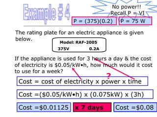No power!!
Recall P = VI
P = (375)(0.2)

P = 75 W

The rating plate for an electric appliance is given
below.
Model: RAF-2005

375V

0.2A

If the appliance is used for 3 hours a day & the cost
of electricity is $0.05/kW•h, how much would it cost
to use for a week?

?

Cost = cost of electricity x power x time
Cost =($0.05/kW•h) x (0.075kW) x (3h)
Cost =$0.01125

x 7 days

Cost =$0.08

 