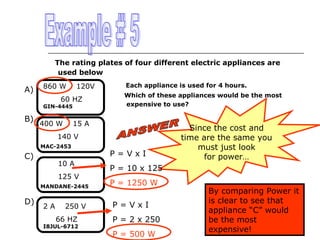 The rating plates of four different electric appliances are
used below

A)

860 W

120V

60 HZ

GIN-4445

B)

1400 W

Each appliance is used for 4 hours.
Which of these appliances would be the most
expensive to use?

15 A

140 V
MAC-2453

C)

10 A
125 V
MANDANE-2445

D)

2A

250 V
66 HZ

I8JUL-6712

P=VxI

Since the cost and
time are the same you
must just look
for power…

P = 10 x 125
P = 1250 W
P=VxI
P = 2 x 250
P = 500 W

By comparing Power it
is clear to see that
appliance “C” would
be the most
expensive!

 