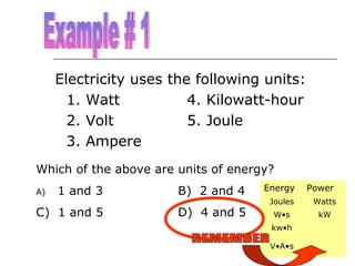 Electricity uses the following units:
1. Watt
4. Kilowatt-hour
2. Volt
5. Joule
3. Ampere
Which of the above are units of energy?
1 and 3

B) 2 and 4

C) 1 and 5

D) 4 and 5

A)

Energy

Power

Joules

Watts

W•s

kW

kw•h
V•A•s

 