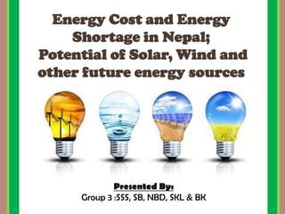 Energy Cost and Energy
Shortage in Nepal;
Potential of Solar, Wind and
other future energy sources
Presented By:
Group 3 :SSS, SB, NBD, SKL & BK
 