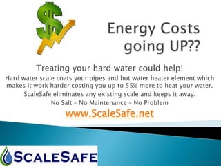 Treating your hard water could help!
Hard water scale coats your pipes and hot water heater element which
makes it work harder costing you up to 55% more to heat your water.
ScaleSafe eliminates any existing scale and keeps it away.
No Salt – No Maintenance – No Problem
www.ScaleSafe.net
 