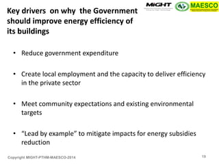 Copyright MIGHT-PTHM-MAESCO-2014 
•Reduce government expenditure 
•Create local employment and the capacity to deliver efficiency in the private sector 
•Meet community expectations and existing environmental targets 
•“Lead by example” to mitigate impacts for energy subsidies reduction 
Key drivers on why the Government should improve energy efficiency of its buildings 
19  
