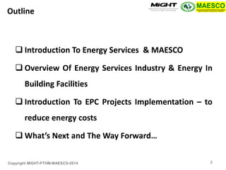 Copyright MIGHT-PTHM-MAESCO-2014 
Introduction To Energy Services & MAESCO 
Overview Of Energy Services Industry & Energy In Building Facilities 
Introduction To EPC Projects Implementation – to reduce energy costs 
What’s Next and The Way Forward… 
Outline 
2  