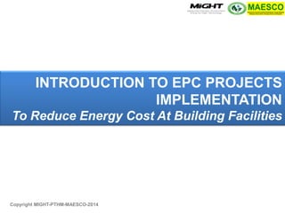 INTRODUCTION TO EPC PROJECTS IMPLEMENTATION To Reduce Energy Cost At Building Facilities 
Copyright MIGHT-PTHM-MAESCO-2014  