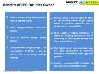 Copyright MIGHT-PTHM-MAESCO-2014 
Finance energy saving improvements with no upfront capital 
Invest savings achieved into other projects 
ESCO to identify Energy Saving projects 
ESCO guarantee Energy savings - the remuneration of ESCOs is directly tied to the actual energy savings achieved 
Energy saving is shared between ESCO & the building owner as per agreed terms & payment schedule with a single-source responsibility 
ESCO supplies, installs, maintains & retain an on-going operational role in measuring & verifying the savings over the contractual terms. 
Use future energy ,cut operating cost, be more competitive & improved comfort & productivity from upgraded systems 
Positive environmental impacts & reduced environmental footprint 
Benefits of EPC-Facilities Owner  