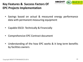 Copyright MIGHT-PTHM-MAESCO-2014 
•Savings based on actual & measured energy performance data with permanent measuring equipment 
•Capable ESCO- Technically & Financially 
•Comprehensive EPC Contract document 
•Understanding of the how EPC works & it long term benefits by facilities owners 
Key Features & Success Factors Of EPC Projects Implementation 
26  